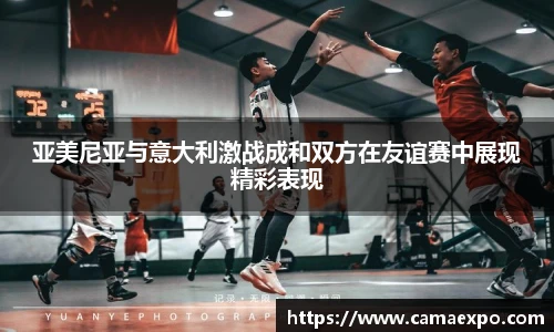 亚美尼亚与意大利激战成和双方在友谊赛中展现精彩表现